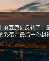别眨眼｜麻豆原创反转了，最像现实的彩蛋，最后十秒封神