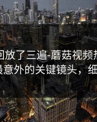 我反复回放了三遍-蘑菇视频热榜评分逆袭-最意外的关键镜头，细思极恐