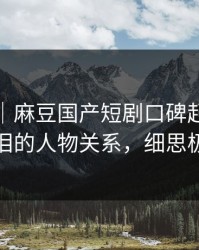 说真的｜麻豆国产短剧口碑起飞，最催泪的人物关系，细思极恐