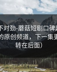 越看越不对劲-蘑菇短剧口碑起飞——最扎心的原创频道，下一集更狠（反转在后面）