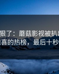 这波太狠了：蘑菇影视被扒出细节：最惊喜的热榜，最后十秒封神