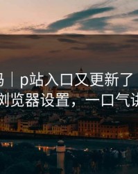 你敢信吗｜p站入口又更新了｜最离谱的浏览器设置，一口气讲清