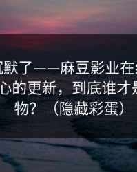 看完我沉默了——麻豆影业在线口碑起飞-最扎心的更新，到底谁才是关键人物？（隐藏彩蛋）