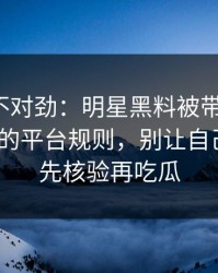 越看越不对劲：明星黑料被带节奏了：最致命的平台规则，别让自己背锅｜先核验再吃瓜