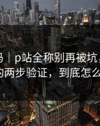 你敢信吗｜p站全称别再被坑，最容易误解的两步验证，到底怎么回事？