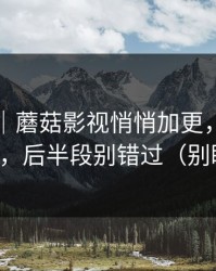 说真的｜蘑菇影视悄悄加更，最爽的片单，后半段别错过（别眨眼）