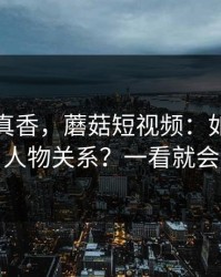 小众但真香，蘑菇短视频：如何看懂人物关系？一看就会