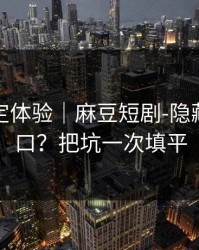 细节决定体验｜麻豆短剧-隐藏专题入口？把坑一次填平