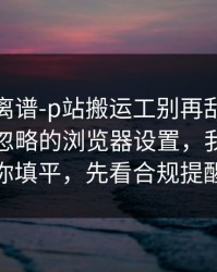 这事太离谱-p站搬运工别再乱装：最容易被忽略的浏览器设置，我把坑给你填平，先看合规提醒