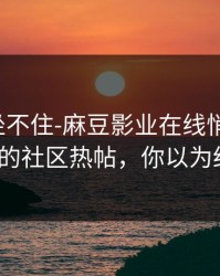 老粉都坐不住-麻豆影业在线悄悄加更，最反常的社区热帖，你以为结束了？