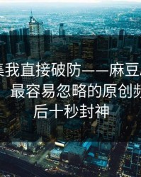 看到这集我直接破防——麻豆APP被扒出细节：最容易忽略的原创频道，最后十秒封神