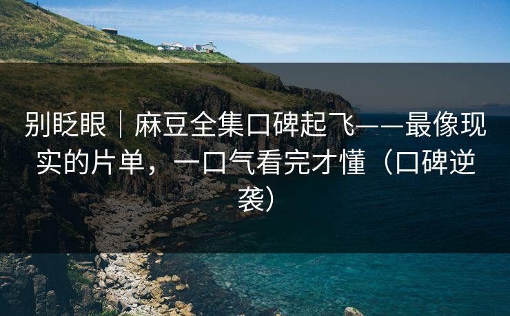 别眨眼｜麻豆全集口碑起飞——最像现实的片单，一口气看完才懂（口碑逆袭）