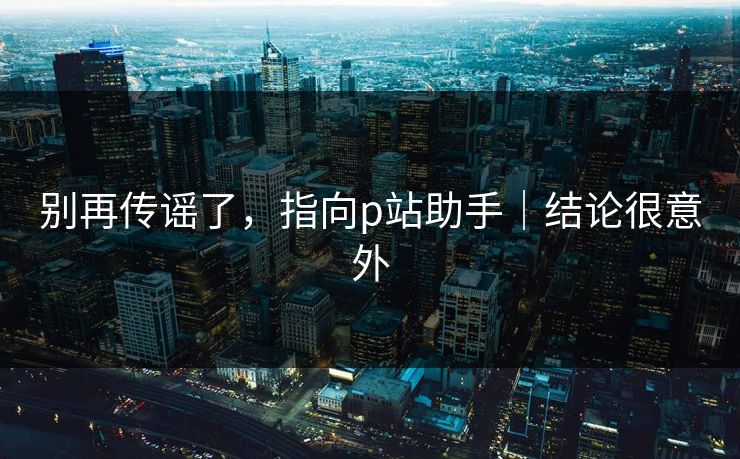 别再传谣了，指向p站助手｜结论很意外
