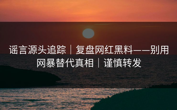 谣言源头追踪｜复盘网红黑料——别用网暴替代真相｜谨慎转发