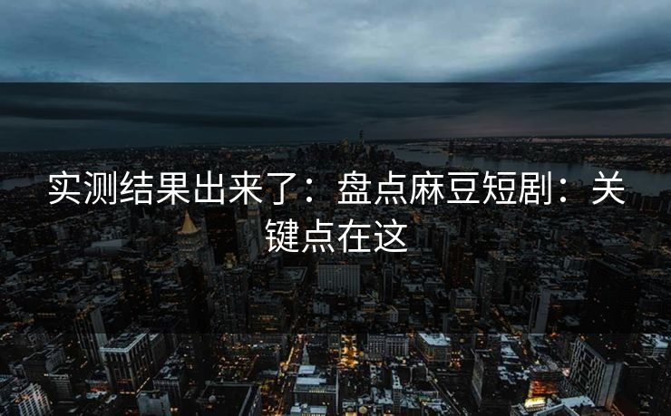 实测结果出来了：盘点麻豆短剧：关键点在这