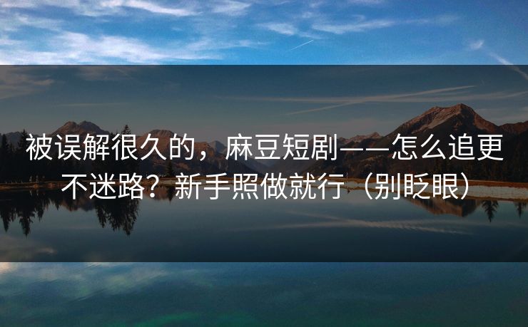 被误解很久的，麻豆短剧——怎么追更不迷路？新手照做就行（别眨眼）
