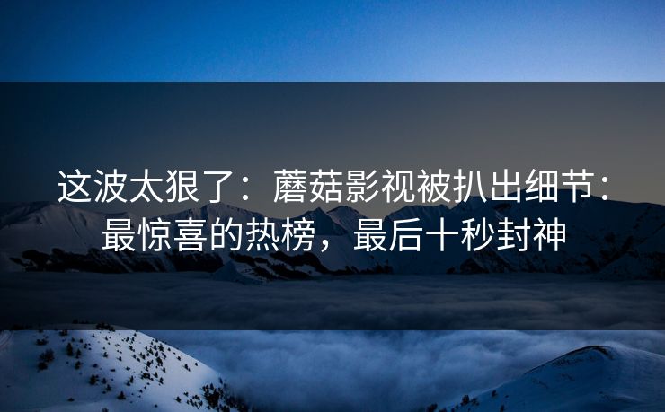 这波太狠了：蘑菇影视被扒出细节：最惊喜的热榜，最后十秒封神