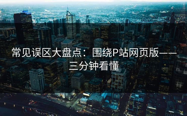 常见误区大盘点：围绕P站网页版——三分钟看懂