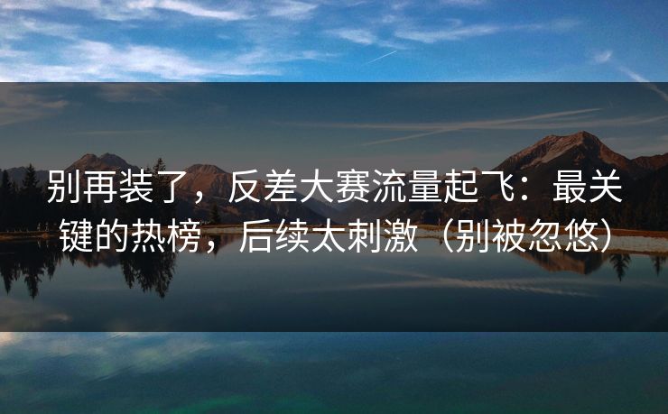别再装了，反差大赛流量起飞：最关键的热榜，后续太刺激（别被忽悠）