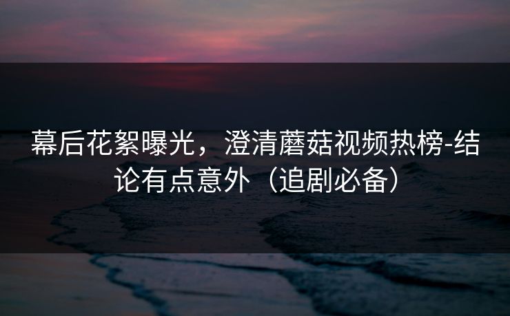 幕后花絮曝光，澄清蘑菇视频热榜-结论有点意外（追剧必备）