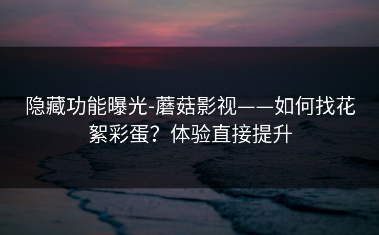 隐藏功能曝光-蘑菇影视——如何找花絮彩蛋?体验直接提升 隐藏功能曝光-蘑菇影视——如何找花絮彩蛋?体验直接提升