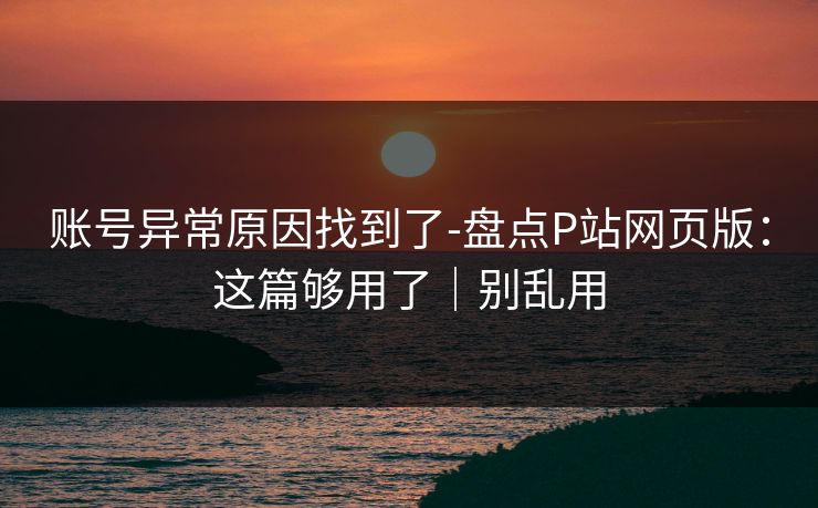 账号异常原因找到了-盘点P站网页版:这篇够用了|别乱用 账号异常原因找到了-盘点P站网页版:这篇够用了|别乱用