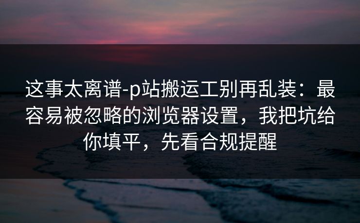 这事太离谱-p站搬运工别再乱装：最容易被忽略的浏览器设置，我把坑给你填平，先看合规提醒