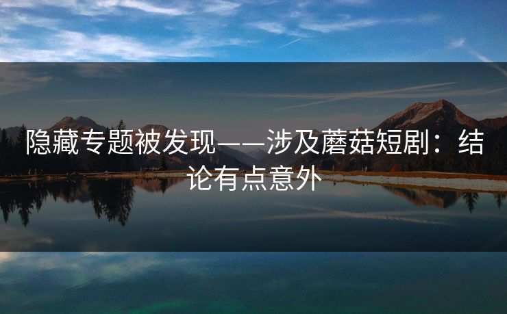 隐藏专题被发现——涉及蘑菇短剧：结论有点意外