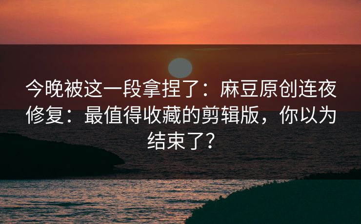 今晚被这一段拿捏了：麻豆原创连夜修复：最值得收藏的剪辑版，你以为结束了？