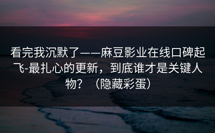 看完我沉默了——麻豆影业在线口碑起飞-最扎心的更新，到底谁才是关键人物？（隐藏彩蛋）