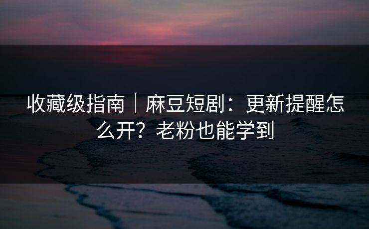 收藏级指南｜麻豆短剧：更新提醒怎么开？老粉也能学到