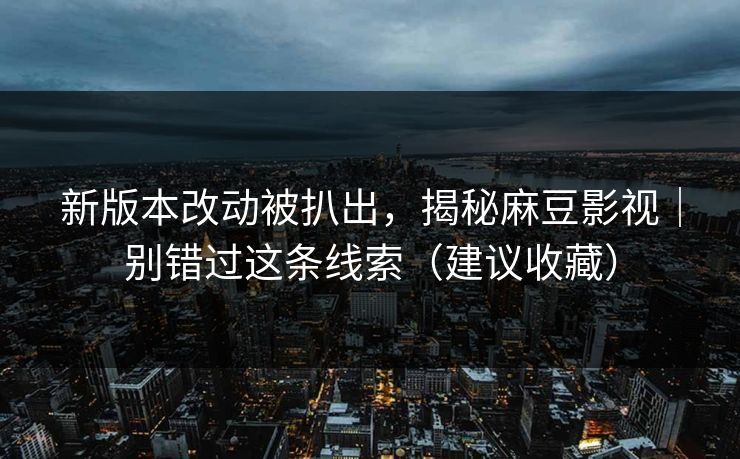 新版本改动被扒出，揭秘麻豆影视｜别错过这条线索（建议收藏）