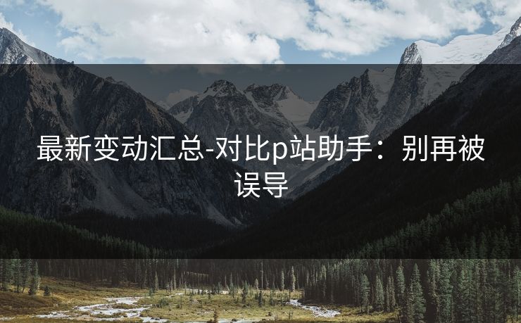 最新变动汇总-对比p站助手：别再被误导