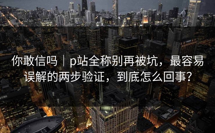 你敢信吗｜p站全称别再被坑，最容易误解的两步验证，到底怎么回事？