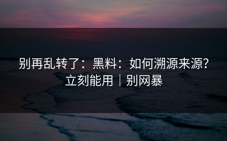 别再乱转了：黑料：如何溯源来源？立刻能用｜别网暴