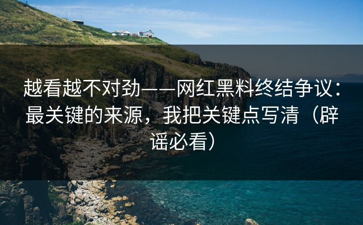 越看越不对劲——网红黑料终结争议：最关键的来源，我把关键点写清（辟谣必看）