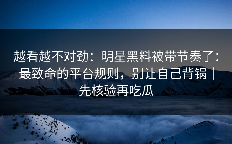 越看越不对劲：明星黑料被带节奏了：最致命的平台规则，别让自己背锅｜先核验再吃瓜