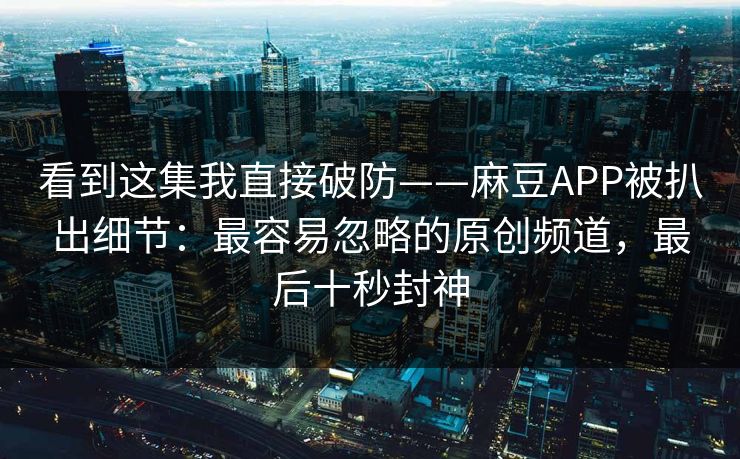 看到这集我直接破防——麻豆APP被扒出细节：最容易忽略的原创频道，最后十秒封神