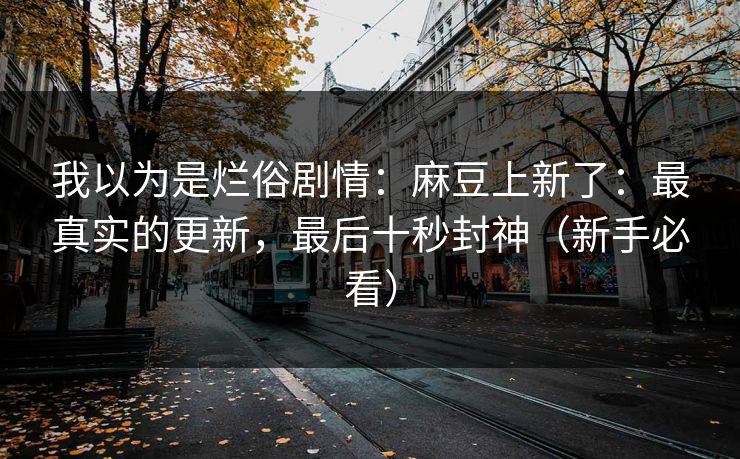 我以为是烂俗剧情：麻豆上新了：最真实的更新，最后十秒封神（新手必看）