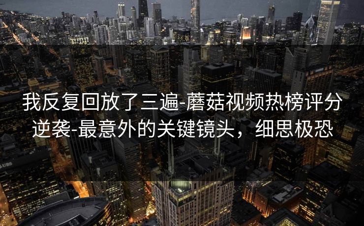 我反复回放了三遍-蘑菇视频热榜评分逆袭-最意外的关键镜头，细思极恐