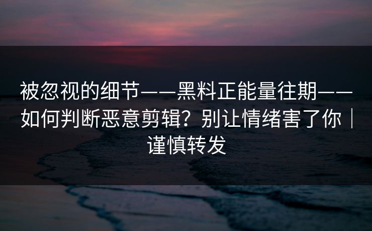 被忽视的细节——黑料正能量往期——如何判断恶意剪辑？别让情绪害了你｜谨慎转发