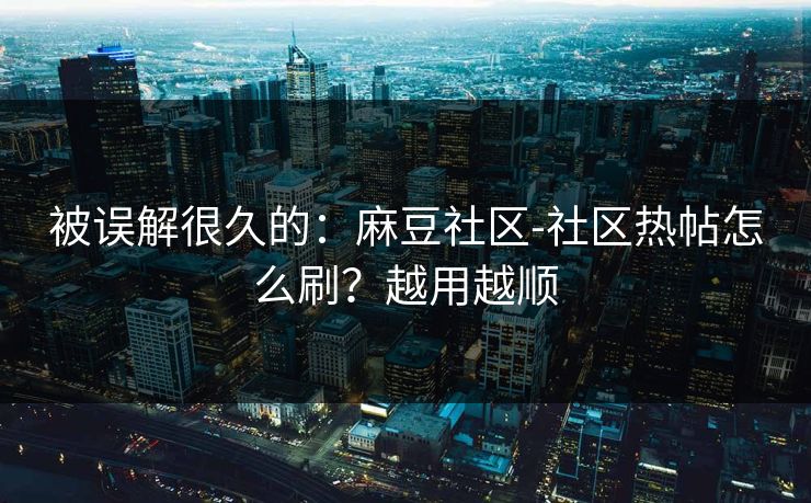 被误解很久的：麻豆社区-社区热帖怎么刷？越用越顺