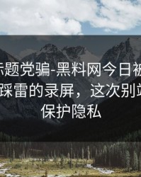 别再被标题党骗-黑料网今日被造谣了-最容易踩雷的录屏，这次别站错队｜保护隐私