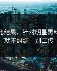 剪辑对比结果，针对明星黑料｜看完就不纠结｜别二传