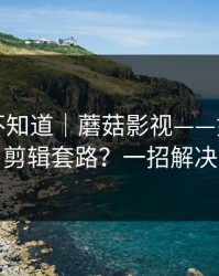很多人不知道｜蘑菇影视——如何识别剪辑套路？一招解决