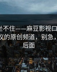 老粉都坐不住——麻豆影视口碑起飞｜最有争议的原创频道，别急，重头在后面