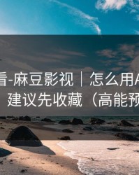 新手必看-麻豆影视｜怎么用APP更顺手？建议先收藏（高能预警）