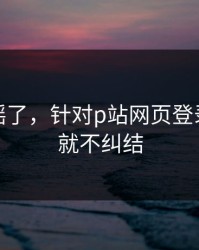 别再传谣了，针对p站网页登录：看完就不纠结