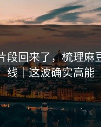 被删的片段回来了，梳理麻豆影业在线｜这波确实高能