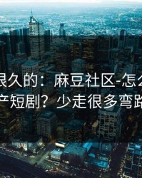被误解很久的：麻豆社区-怎么筛选国产短剧？少走很多弯路